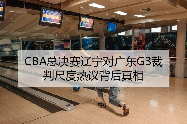 CBA总决赛辽宁对广东G3裁判尺度热议背后真相